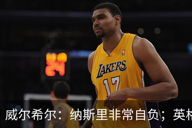 威尔希尔：纳斯里非常自负；英格兰最没完全兑现天赋的是福登