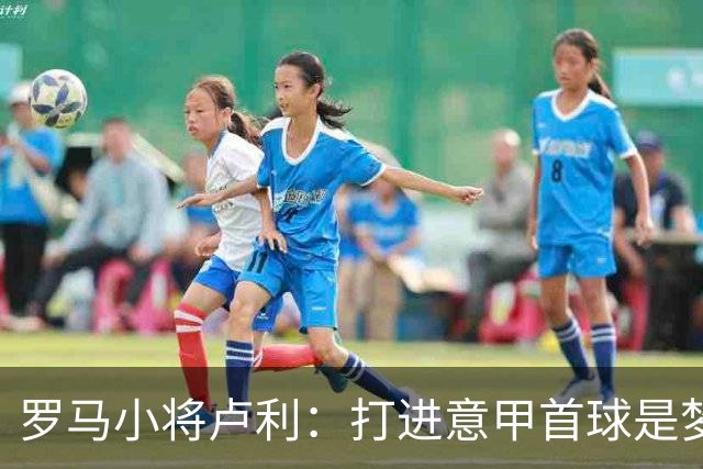 罗马小将卢利：打进意甲首球是梦想成真；这个团队让我很自在
