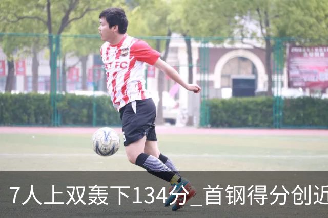 7人上双轰下134分 首钢得分创近7个赛季新高